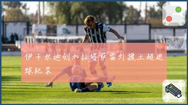 伊卡尔迪创加拉塔萨雷外援土超进球纪录