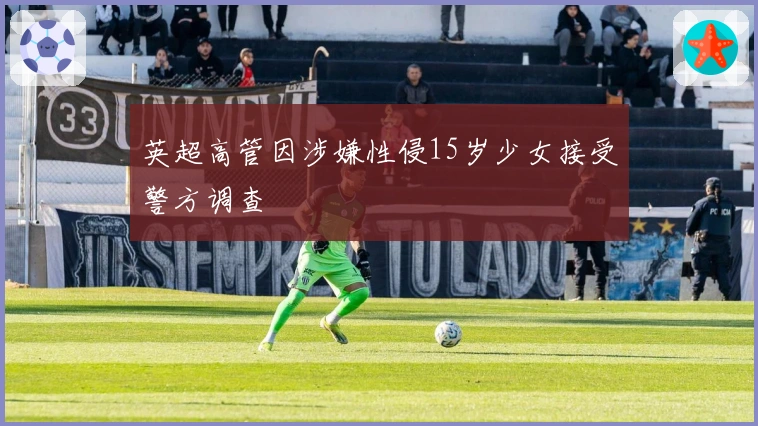 英超高管因涉嫌性侵15岁少女接受警方调查