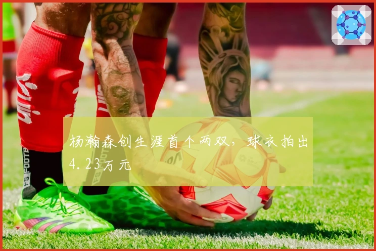 杨瀚森创生涯首个两双，球衣拍出4.23万元
