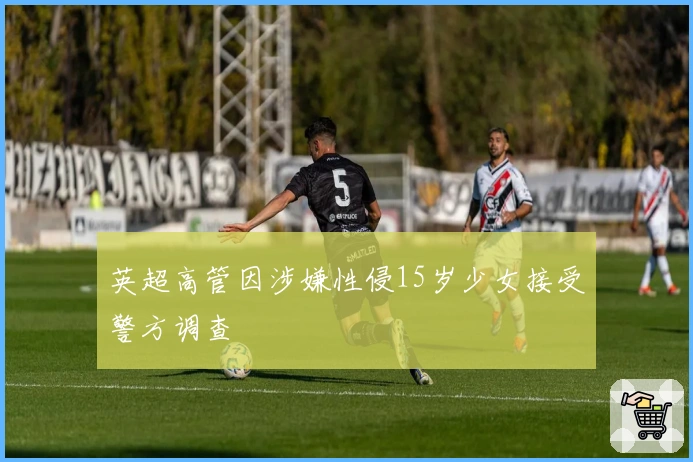 英超高管因涉嫌性侵15岁少女接受警方调查