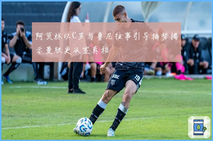 阿莫林以C罗与鲁尼往事引导梅努揭示曼联更衣室真相